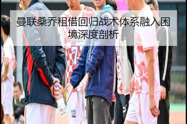 曼联桑乔租借回归战术体系融入困境深度剖析